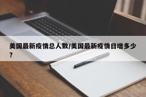 美国最新疫情总人数/美国最新疫情日增多少?