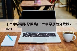 十二中学录取分数线/十二中学录取分数线2023