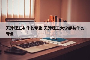 天津理工有什么专业/天津理工大学都有什么专业