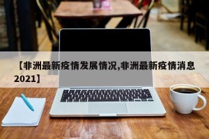【非洲最新疫情发展情况,非洲最新疫情消息2021】