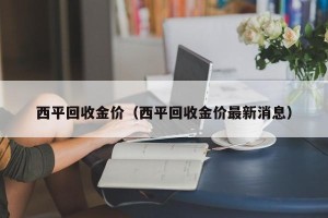 西平回收金价（西平回收金价最新消息）