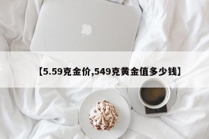 【5.59克金价,549克黄金值多少钱】