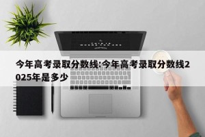 今年高考录取分数线:今年高考录取分数线2025年是多少