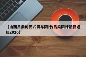 【山西吕梁封闭式货车限行/吕梁限行最新通知2020】