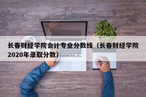长春财经学院会计专业分数线（长春财经学院2020年录取分数）