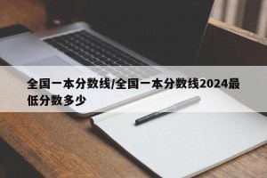 全国一本分数线/全国一本分数线2024最低分数多少