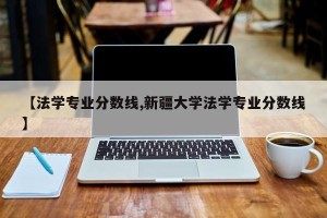 【法学专业分数线,新疆大学法学专业分数线】