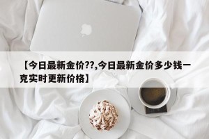【今日最新金价??,今日最新金价多少钱一克实时更新价格】