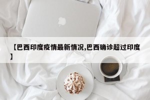 【巴西印度疫情最新情况,巴西确诊超过印度】