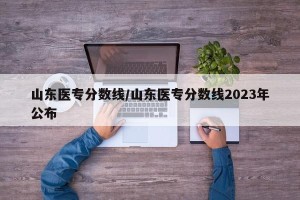 山东医专分数线/山东医专分数线2023年公布