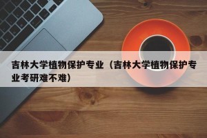 吉林大学植物保护专业（吉林大学植物保护专业考研难不难）