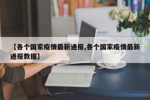 【各个国家疫情最新通报,各个国家疫情最新通报数据】