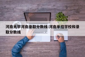河南大学河南录取分数线:河南单招学校和录取分数线