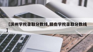 【滨州学院录取分数线,赣南学院录取分数线】