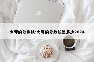 大专的分数线:大专的分数线是多少2024