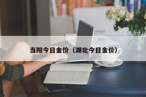 当阳今日金价（湖北今日金价）
