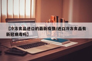 【冷冻食品进口的最新疫情/进口冷冻食品有新冠病毒吗】