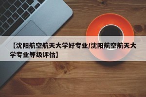 【沈阳航空航天大学好专业/沈阳航空航天大学专业等级评估】