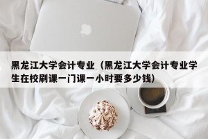 黑龙江大学会计专业（黑龙江大学会计专业学生在校刷课一门课一小时要多少钱）