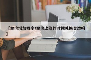 【金价增加概率/金价上涨的时候兑换合适吗】