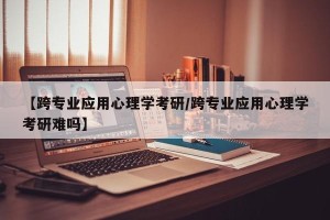 【跨专业应用心理学考研/跨专业应用心理学考研难吗】