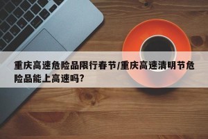 重庆高速危险品限行春节/重庆高速清明节危险品能上高速吗?