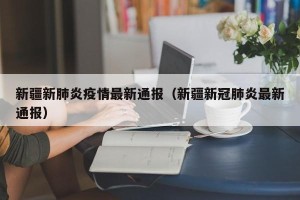 新疆新肺炎疫情最新通报（新疆新冠肺炎最新通报）