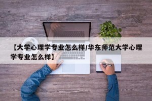 【大学心理学专业怎么样/华东师范大学心理学专业怎么样】