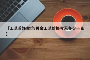 【工艺首饰金价/黄金工艺价格今天多少一克】