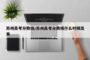 苏州高考分数线/苏州高考分数线什么时候出来