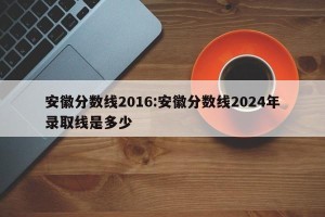 安徽分数线2016:安徽分数线2024年录取线是多少