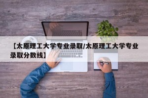 【太原理工大学专业录取/太原理工大学专业录取分数线】