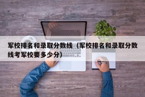军校排名和录取分数线（军校排名和录取分数线考军校要多少分）