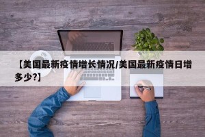 【美国最新疫情增长情况/美国最新疫情日增多少?】