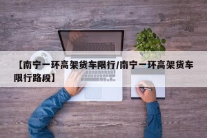 【南宁一环高架货车限行/南宁一环高架货车限行路段】