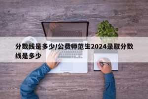 分数线是多少/公费师范生2024录取分数线是多少