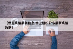 【世卫疫情最新信息,世卫组织公布最新疫情数据】