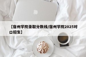 【宿州学院录取分数线/宿州学院2025对口招生】