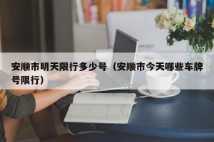 安顺市明天限行多少号（安顺市今天哪些车牌号限行）