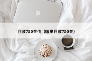 回收750金价（哪里回收750金）