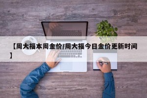 【周大福本周金价/周大福今日金价更新时间】