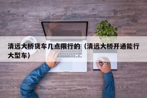 清远大桥货车几点限行的（清远大桥开通能行大型车）