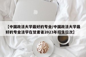 【中国政法大学最好的专业/中国政法大学最好的专业法学在甘肃省2023年招生位次】