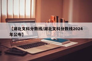 【湖北文科分数线/湖北文科分数线2024年公布】