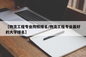 【物流工程专业院校排名/物流工程专业最好的大学排名】