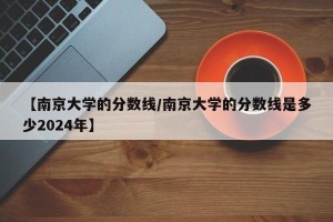 【南京大学的分数线/南京大学的分数线是多少2024年】