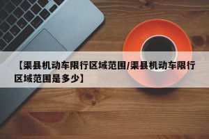 【渠县机动车限行区域范围/渠县机动车限行区域范围是多少】