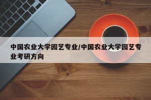 中国农业大学园艺专业/中国农业大学园艺专业考研方向