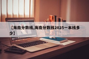 【海南分数线,海南分数线2025一本线多少】