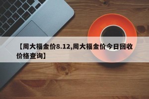 【周大福金价8.12,周大福金价今日回收价格查询】
